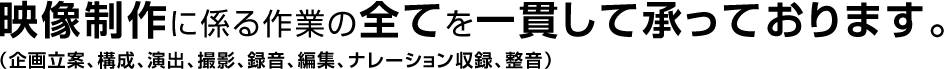 映像制作に係る作業の全てを一貫して承っております。(企画立案、構成、演出、撮影、録音、編集、ナレーション収録、整音)
