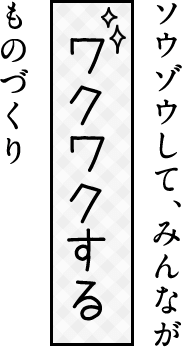 ソウゾウして、みんなが「ワクワクする」ものづくり